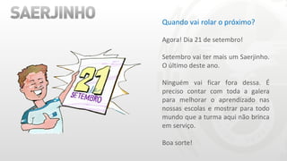 Quando vai rolar o próximo? Agora! Dia 21 de setembro! Setembro vai ter mais um Saerjinho. O último deste ano. Ninguém vai ficar fora dessa. É preciso contar com toda a galera para melhorar o aprendizado nas nossas escolas e mostrar para todo mundo que a turma aqui não brinca em serviço. Boa sorte! 