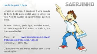 Um teste para o bem Lembre-se sempre. O Saerjinho é uma parada do bem. Feito para ajudar você a vencer na vida. Não dê ouvidos se alguém disser que não é isso. Se tiver dúvidas, pode ligar, mandar e-mail, escrever pra gente. É só anotar os endereços e tirar suas dúvidas. Anote aí:  www.conexaoaluno.rj.gov.br   [email_address]   telefone: 21 – 3601-2377  O Saerjinho vai ser muito melhor com a sua participação. 
