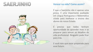 Vencer na vida? Como assim?    É que o Saerjinho não é apenas uma prova. É uma importante avaliação em Língua Portuguesa e Matemática criada para melhorar o ensino dos alunos do nosso Estado.   É preciso que todos tenham oportunidade de aprender mais e se preparar para vencer os desafios da vida profissional. Ninguém pode ficar para trás.   E você tem que estar preparado para esse futuro. 