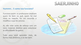 Hummm... E como isso funciona? Funciona assim: os professores analisam quem foi bem no quê, quem foi mal nisso ou naquilo, faz um resumão e modifica o que for preciso. Aí, vão rolar aulas de reforço com um novo material didático para solucionar as dificuldades da galera. Tudo para você aprender mais, de forma mais dinâmica, e se dar bem. 