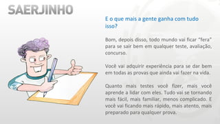 E o que mais a gente ganha com tudo isso? Bom, depois disso, todo mundo vai ficar “fera” para se sair bem em qualquer teste, avaliação, concurso. Você vai adquirir experiência para se dar bem em todas as provas que ainda vai fazer na vida. Quanto mais testes você fizer, mais você aprende a lidar com eles. Tudo vai se tornando mais fácil, mais familiar, menos complicado. E você vai ficando mais rápido, mais atento, mais preparado para qualquer prova. 