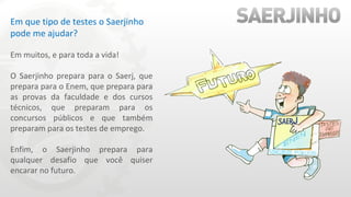 Em que tipo de testes o Saerjinho pode me ajudar? Em muitos, e para toda a vida! O Saerjinho prepara para o Saerj, que prepara para o Enem, que prepara para as provas da faculdade e dos cursos técnicos, que preparam para os concursos públicos e que também preparam para os testes de emprego. Enfim, o Saerjinho prepara para qualquer desafio que você quiser encarar no futuro. 