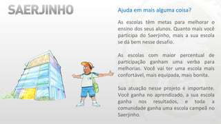 Ajuda em mais alguma coisa? As escolas têm metas para melhorar o ensino dos seus alunos. Quanto mais você participa do Saerjinho, mais a sua escola se dá bem nesse desafio. As escolas com maior percentual de participação ganham uma verba para melhorias. Você vai ter uma escola mais confortável, mais equipada, mais bonita. Sua atuação nesse projeto é importante. Você ganha no aprendizado, a sua escola ganha nos resultados, e toda a comunidade ganha uma escola campeã no Saerjinho. 