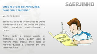 Estou no 1º ano do Ensino Médio. Posso fazer o Saerjinho? Você está dentro! Todos os alunos de 5º e 9º anos do Ensino Fundamental e das três séries do Ensino Médio participam bimestralmente da prova. Assim, tanto a Seeduc quanto os professores e alunos podem saber de maneira mais precisa onde estão as maiores dúvidas e trabalhar em cima desse resultado.  