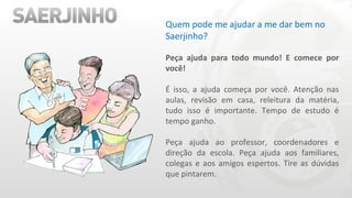 Quem pode me ajudar a me dar bem no Saerjinho? Peça ajuda para todo mundo! E comece por você! É isso, a ajuda começa por você. Atenção nas aulas, revisão em casa, releitura da matéria, tudo isso é importante. Tempo de estudo é tempo ganho. Peça ajuda ao professor, coordenadores e direção da escola. Peça ajuda aos familiares, colegas e aos amigos espertos. Tire as dúvidas que pintarem. 