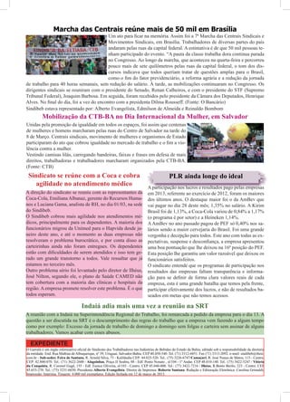 Marcha das Centrais reúne mais de 50 mil em Brasília
                                         Um ato para ﬁcar na memória. Assim foi a 7ª Marcha das Centrais Sindicais e
                                         Movimentos Sindicais, em Brasília. Trabalhadores de diversas partes do país
                                         andaram pelas ruas da capital federal. A estimativa é de que 50 mil pessoas te-
                                         nham participado do evento. “A pauta da classe trabalha dora continua parada
                                         no Congresso. Ao longo da marcha, que aconteceu na quarta-feira e percorreu
                                         pouco mais de sete quilômetros pelas ruas da capital federal, o tom dos dis-
                                         cursos indicava que todos queriam tratar de questões amplas para o Brasil,
                                         como o ﬁm do fator previdenciário, a reforma agrária e a redução da jornada
de trabalho para 40 horas semanais, sem redução do salário. À tarde, as mobilizações continuaram no Congresso. Os
dirigentes sindicais se reuniram com o presidente do Senado, Renan Calheiros, e com o presidente do STF (Supremo
Tribunal Federal), Joaquim Barbosa. Em seguida, foram recebidos pelo presidente da Câmara dos Deputados, Henrique
Alves. No ﬁnal do dia, foi a vez do encontro com a presidenta Dilma Rousseff. (Fonte: O Bancário)
Sindibeb estava representado por: Alberto Evangelista, Edmilson de Almeida e Reinaldo Bombom
          Mobilização da CTB-BA no Dia Internacional da Mulher, em Salvador
Unidas pela promoção da igualdade em todos os espaços, foi assim que centenas
de mulheres e homens marcharam pelas ruas do Centro de Salvador na tarde do
8 de Março. Centrais sindicais, movimento de mulheres e organismos de Estado
participaram do ato que cobrou igualdade no mercado de trabalho e o ﬁm a vio-
lência contra a mulher.
Vestindo camisas lilás, carregando bandeiras, faixas e frases em defesa de mais
direitos, trabalhadoras e trabalhadores marcharam organizados pela CTB-BA.
(Fonte: CTB)
 Sindicato se reúne com a Coca e cobra                                                         PLR ainda longe do ideal
    agilidade no atendimento médico                                              A participação nos lucros e resultados pago pelas empresas
A direção do sindicato se reuniu com as representantes da                        em 2013, referente ao exercício de 2012, foram os maiores
Coca-Cola, Emiliana Albanaz, gerente do Recursos Huma-                           dos últimos anos. O destaque maior foi o da AmBev que
nos e Luciana Gama, analista de RH, no dia 01/03, na sede                        vai pagar no dia 28 deste mês; 1,35% no salário. A Kirim
do Sindibeb.                                                                     Brasil foi de 1,13%, a Coca-Cola variou de 0,84% a 1,17%
O Sindibeb cobrou mais agilidade nos atendimentos mé-                            (o programa é por setor) e a Heineken 1,14%.
dicos, principalmente para os dependentes. A maioria dos                         A AmBev no ano passado pagou de PEF só 0,40% nos sa-
funcionários migrou da Unimed para o Hapvida desde ja-                           lários sendo a maior cervejaria do Brasil. Foi uma grande
neiro deste ano, e até o momento as duas empresas não                            vergonha e decepção para todos. Este ano com todas as ex-
resolveram o problema burocrático, e por conta disso as                          pectativas, suspense e desconﬁança, a empresa apresentou
carteirinhas ainda não foram entregues. Os dependentes                           uma boa pontuação que lhe deixou na 16ª posição do PEF.
estão com diﬁculdades de serem atendidos e isso tem ge-                          Esta posição lhe garantiu um valor razoável que deixou os
rado um grande transtorno a todos. Vale ressaltar que já                         funcionários satisfeitos.
estamos no terceiro mês.                                                         O sindicato entende que os programas de participação nos
Outro problema sério foi levantado pelo diretor de Ilhéus,                       resultados das empresas faltam transparência e informa-
José Nilton, segundo ele, o plano de Saúde CAMED não                             ção para se deﬁnir de forma clara valores reais de cada
tem cobertura com a maioria das clínicas e hospitais da                          empresa, esta é uma grande batalha que temos pela frente,
região. A empresa promete resolver este problema. É o que                        participar efetivamente dos lucros, e não de resultados ba-
todos esperam.                                                                   seados em metas que não temos acessos.

                                     Indaiá adia mais uma vez a reunião na SRT
A reunião com a Indaiá na Superintendência Regional do Trabalho, foi remarcada a pedido da empresa para o dia 13. A
questão a ser discutida na SRT é o descumprimento das regras do trabalho que a empresa vem fazendo a algum tempo
como por exemplo: Excesso da jornada de trabalho de domingo a domingo sem folgas e carteira sem assinar de alguns
trabalhadores. Vamos acabar com esses abusos.

  EXPEDIENTE
O Garrafa é um órgão informativo oﬁcial do Sindicato dos Trabalhadores nas Indústrias de Bebidas do Estado da Bahia, editado sob a responsabilidade da diretoria
da entidade. End. Rua Mathias de Albuquerque, nº 39, Uruguai, Salvador-Bahia. CEP 40.450-540. Tel. (71) 3312-6851. Fax (71) 3313-2092. e-mail: sindibeb@ibest.
com.br - Sub-sedes: Feira de Santana, R. Arnold Silva, 73 - Kalilândia CEP: 44.025-520. Tel.: (75) 3226-6747/Camaçari, R. José Nunes de Matos, 113 - Centro,
CEP: 42.800-070. Tel.: (71) 3622-2600 / Alagoinhas, Praça JJ Seabra, 88 - Edf. Ponto Nonato , sl/104 - 1º Andar. CEP 48.010-140. Tel.: (75) 3422-5247 / Vitória
da Conquista, R. Coronel Gugê, 155 - Edf. Eunice Oliveira, sl/103 - Centro. CEP 45.040-000. Tel.: (77) 3422-7216 / Ilhéus, R.Bento Berilo, 223 - Centro. CEP
45.653-270. Tel.: (73) 3231-6650. Presidente:Alberto Evangelista. Diretor de Imprensa: Roberto Santana. Redação e Editoração Eletrônica: Carolina Grimaldi;
Impressão: Imprima. Tiragem: 4.000 mil exemplares. Edição fechada em 12 de março de 2013.
 