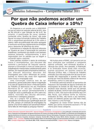Por que não podemos aceitar um
Quebra de Caixa inferior a 10%?
Boletim Informativo Campanha Salarial 2011 - Especial Categoria Comissários e Consignatários é uma publicação coordenada pela parceria
entre a Federação dos Empregados de Agentes Autonômos do Comércio do Estado de São Paulo (FEAAC) e os Sindicatos dos Empregados de
Agentes Autônomos do Comércio e em empresas de Assessoramento, Perícias, Informações e Pesquisas e de Empresas de Serviços Contábeis
(SEAACs) de Americana, Araçatuba, Araraquara, Campinas, Grande ABC e Mogi das Cruzes, Marília, Santos, Sorocaba e suas respectivas
Regiões. Textos - Comissão: Elizabete Pratavieira/Helena Ribeiro da Silva/Vagney Borges de Castro/presidente da FEAAC: Lourival Figueiredo
Melo. Correção e Diagramação: Carol Binato (Mtb. 57326) - Assessora de Imprensa/FEAAC. Imagens e fotos: Arquivo e divulgação.
Expediente
Já chegamos a um acordo com o SINCOESP
no que se refere ao reajuste salarial de 8%, piso
de R$ 630,00 e vale refeição de R$ 9,55. No
entanto, a gratificação de caixa, também
conhecida como ‘Quebra de Caixa’, não pode
figurar na nossa Convenção Coletiva de Trabalho
com o vergonhoso percentual de 2,5% sobre o
salário. Além da gratificação não estar agregada
a nenhuma norma que regulamente as condições
para o desconto de diferença de caixa.
Submetemos a redação da cláusula referente
ao ‘Quebra de caixa’ à apreciação do judiciário
trabalhista. Lembrando que desde o ano passado
estamos tentando, insistentemente, a abrir
negociações com os patrões que se negam a
conversar sobre o assunto.
Estes patrões recebem o apoio de sindicatos
fracos e incompetentes, que discutem tão
somente o percentual de reajuste salarial,
assinam a Convenção e viram as costas para os
trabalhadores massacrados cotidianamente pelos
patrões. Em especial pelos empresários lotéricos,
que efetuam descontos absurdos dos
empregados para cobrir diferenças de caixas,
quando na maioria das vezes nem registrado
como Caixa o empregado está.
Uma Convenção Coletiva tem de ser
propositiva, jamais pode estar inferior à legislação
e no caso da ‘Quebra de Caixa’ o Tribunal Superior
do Trabalho já determinou em seu Precedente
Normativo de nº. 103 que “concede-se ao
empregado que exercer permanentemente a
função de caixa a gratificação de 10% sobre seu
salário, excluídos dos cálculos adicionais,
acréscimos e vantagens pessoais”.
Ora, se o próprio TST já definiu em seus
precedentes normativos que a gratificação deve ser
de 10%, porque um sindicato de empregados iria
assinar uma norma coletiva com percentual inferior?
Seria falta de informação ou preguiça mesmo?
Há muitos anos a FEAAC, em parceria com os
seus sindicatos que compõem a campanha
salarial unificada, vem tentando atualizar a
cláusula dos caixas. Ano passado, a Federação
e os Sindicatos foram ainda mais incisivos,
quando ajuizaram um dissídio coletivo de
natureza jurídica. Mas, o Tribunal do Trabalho
entendeu que esta discussão tem de ocorrer por
ocasião das negociações e quando não haver
acordo por meio do dissídio coletivo de natureza
econômica, como é o caso agora.
O sindicato patronal sempre se aproveitou da
fraqueza e da mansidão de alguns sindicatos de
empregados do Estado de São Paulo para não
atualizar essa cláusula, sendo que nos demais
estados do Brasil, nenhum tem essa gratificação
inferior a 10%. Isto ocorre tão somente aqui em
São Paulo, que embora tenha os maiores
sindicatos do País, não honra o seu tamanho,
sendo um elefante pacato que não mete medo
nem mesmo a uma formiga.
Chegamos ao nosso limite! Somos nós da
FEAAC que vamos novamente escrever o “V” da
vitória para nossa categoria.
 