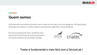 Quem somos
A DeviceLab é uma empresa brasileira com +5 anos de mercado e com uma equipe de +10 especialistas
dedicados em produzir o melhor software de testes para aplicativos móveis do Brasil.
Com nossa proposta de valor, recebemos duas
rodadas de investimento de fundos associados à
renomadas empresas de tecnologia mundial.
Testar é fundamental e mais fácil com a DeviceLab !
 