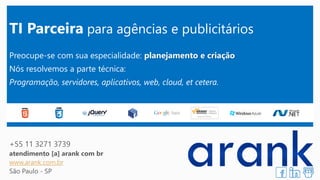 TI Parceirapara agências e publicitários 
Preocupe-se com sua especialidade: planejamento e criação 
Nós resolvemos a parte técnica: 
Programação, servidores, aplicativos, web, cloud, et cetera. 
+55 11 3271 3739 
atendimento [a] arank com br 
www.arank.com.br 
São Paulo -SP 