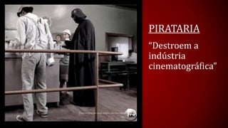 PIRATARIA 
“Destroem a indústria cinematográfica”  