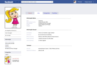 Pimpas




                                         Mural             Info         Fotografias         Partilhas


                                     Informação Básica

                                     Sexo:                   Feminino
                                     Data de Nascimento:     10 de Junho de 1999
                                     Naturalidade:           Stª Maria da Feira, Portugal
                                     Estado:                 Numa relação com Pimpas
                                     Religião:               Católico


                                     Informação Pessoal
Ver fotografias de Ritinha (1)

Enviar mensagem                      Actividades:            Brincar com barbies e jogar voleibol
                                     Interesses:            Ser uma técnica de marketing
Dar um toque
                                     Música Favorita:       Rihanna, Nicki Minaj, Beyoncé, Boyce Avenue
                                     Filmes Favoritos:       A Branca de neve e os sete anões
Informação
                                     Livros Favoritos:       O leitor cegueta
Data de Nascimento:
10 de Junho de 1999
Religião:
Católico                             Contacto
Naturalidade:
Stª Maria da Feira, Portugal         Morada:                Avenida Mouro Castro – 258, Stª Maria da Feira
                                     Número de Telefone:    256 221 148
Fotografias
1 Álbum



                   Fotos de Perfil
                   Actualizado há
                   cerca de 2 dias
 