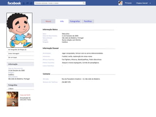 Pimpas




                                        Mural             Info         Fotografias          Partilhas


                                    Informação Básica

                                    Sexo:                   Masculino
                                    Data de Nascimento:     11 de Outubro de 2000
                                    Naturalidade:           São João da Madeira, Portugal
                                    Estado:                 Numa relação com Ritinha
                                    Religião:               Católico


                                    Informação Pessoal
Ver fotografias de Pimpas (2)

Enviar mensagem                     Actividades:            Jogar computador, brincar com os carros telecomandados
                                    Interesses:             Futebol, verão, exploração de coisas novas
Dar um toque
                                    Música Favorita:       Foo Fighters, Rihanna, BlackEyedPeas, Pedro Abrunhosa
                                    Filmes Favoritos:       Ataque à massa esparguete, Corrida de paraplégicos
Informação
                                    Livros Favoritos:       -
Data de Nascimento:
11 de Outubro de 2000
Religião:
Católico                            Contacto
Naturalidade:
São João da Madeira, Portugal       Morada:                Rua da Passadeira Voadora – 12, São João da Madeira
                                    Número de Telefone:    256 887 478
Fotografias
1 Álbum



                  Fotos de Perfil
                  Actualizado há
                  cerca de 1 hora
 