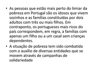 As pessoas que estão mais perto do limiar da pobreza em Portugal são os idosos que vivem sozinhos e as famílias constituídas por dois adultos com três ou mais filhos. Em contraponto, os portugueses mais ricos do país correspondem, em regra, a famílias com apenas um filho ou a um casal sem crianças dependentes.A situação de pobreza tem sido combatida com o auxílio de diversas entidades que se movem através de campanhas de solidariedade