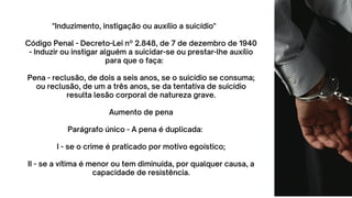"Induzimento, instigação ou auxílio a suicídio"
Código Penal - Decreto-Lei nº 2.848, de 7 de dezembro de 1940
- Induzir ou instigar alguém a suicidar-se ou prestar-lhe auxílio
para que o faça:
Pena - reclusão, de dois a seis anos, se o suicídio se consuma;
ou reclusão, de um a três anos, se da tentativa de suicídio
resulta lesão corporal de natureza grave.
Aumento de pena
Parágrafo único - A pena é duplicada:
I - se o crime é praticado por motivo egoístico;
II - se a vítima é menor ou tem diminuída, por qualquer causa, a
capacidade de resistência.
 