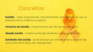 Conceitos
Suicídio - lesão autoprovocada intencionalmente com evidência de que se
pretendia morrer, implícita ou explícita;
Tentativa de suicídio - comportamento que não resultou em morte;
Ideação suicida - vontade ou intenção de atentar contra a própria vida;
Autolesão não suicida - ato de provocar, por vontade própria, qualquer tipo
corte ou ferimento físico, sem intenção letal;
 