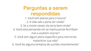 Perguntas a serem
respondidas
1. Você tem planos para o futuro?
2. A vida vale a pena ser vivida?
3. Se a morte viesse, ela seria bem-vinda?
4. Você está pensando em se machucar/se ferir/fazer
mal a você/em morrer?
5. Você tem algum plano específico para morrer/se
matar/tirar sua vida?
6. Você fez alguma tentativa de suicídio recentemente?
 
