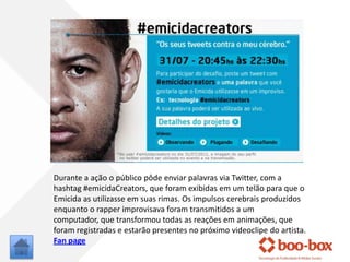 Durante a ação o públicopôdeenviarpalavras via Twitter, com a hashtag #emicidaCreators, queforamexibidasem um telãoparaque o Emicida as utilizasseemsuasrimas. Osimpulsoscerebraisproduzidosenquanto o rapper improvisavaforamtransmitidos a um computador, quetransformoutodas as reaçõesemanimações, queforamregistradas e estarãopresentes no próximovideoclipe do artista.Fan page