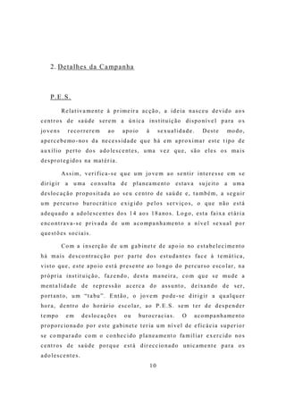 2 . D e t a l h e s d a C a mp a n h a



      P. E. S.

               R e l a t i v a m e nt e à p r i m e i r a a c ç ã o , a i d e i a n a s c e u d e v i d o a o s
c e nt r o s d e s a ú d e s e r e m a ú n i c a i n s t it u i ç ã o d i s p o n í v e l p a r a o s
jo v e n s        recorrerem              ao      a p o io       à        se xua lid ad e.          Deste        mo d o ,
a p e r c e b e mo - no s d a ne c e s s i d a d e q u e h á e m a p r o x i m a r e s t e t i p o d e
a u x í l i o p e r t o d o s a d o le s c e nt e s , u m a ve z q u e , s ã o e l e s o s m a i s
d e s p r o t e g id o s na m a t é r i a .

               A s s i m , v e r i f i c a - s e q u e u m j o ve m a o s e nt i r i nt e r e s s e e m s e
d ir i g i r     a u m a c o n s u lt a d e            p l a n e a m e nt o           e s t a v a s u j e it o   a uma
d e s lo c a ç ã o p r o p o s it a d a a o s e u c e nt r o d e s a ú d e e , t a m b é m , a s e g u i r
u m p e r c u r s o bu r o c r á t i c o e x i g i d o p e l o s s e r v i ç o s , o q u e n ã o e s t á
a d e q u a d o a a d o l e s c e nt e s d o s 1 4 a o s 1 8 a no s . L o g o , e s t a fa i x a e t á r i a
e nc o nt r a v a - s e p r i v a d a d e u m a c o mp a n h a m e nt o a n í v e l s e x u a l p o r
que st õ es so c ia is.

               C o m a i n s e r ç ã o d e u m g a b i n e t e d e a p o io no e s t a be l e c i m e nt o
h á m a i s d e s c o nt r a c ç ã o p o r p a r t e d o s e s t u d a nt e s f a c e à t e m á t i c a ,
v i s t o q u e , e s t e a p o io e s t á p r e s e nt e a o l o ng o d o p e r c u r s o e s c o l a r , n a
p r ó p r ia i n s t it u i ç ã o , f a z e nd o , d e s t a m a ne i r a , c o m q u e s e m u d e a
m e nt a l i d a d e d e r e p r e s s ã o a c e r c a d o a s s u nt o , d e i xa n d o d e s e r ,
p o r t a nt o , u m “t a bu ” . E nt ã o , o jo v e m p o d e - s e d i r i g i r a q u a l q u e r
ho r a , d e nt r o d o ho r á r io e s c o l a r , a o P . E . S . s e m t e r d e d e s p e n d e r
t e mp o         em        d e s lo c a ç õ e s   ou         bu r o c r a c i a s .      O      a c o m p a n h a m e nt o
p r o p o r c io na d o p o r e s t e g a b i n e t e t e r ia u m n í v e l d e e f i c á c i a s u p e r i o r
s e c o m p a r a d o c o m o c o n he c i d o p l a n e a m e nt o fa m i l i a r e x e r c i d o no s
c e nt r o s d e s a ú d e p o r q u e e s t á d i r e c c io n a d o u n i c a m e nt e p a r a o s
a d o l e s c e nt e s .
                                                                     10
 