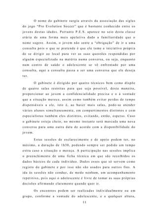 O no m e d o g a b i n e t e s u r g i u a t r a v é s d a a s s o c i a ç ã o d a s s i g l a s
d o jo g o “P r o E vo l u t io n S o c c e r ” q u e é b a s t a nt e c o n he c i d o e nt r e o s
jo v e n s d e s t a s i d a d e s . P o r t a nt o P . E . S . a p a r e c e no s e io d e s t a c l a s s e
e t á r ia d e u m a fo r m a m a i s a p e l a t i v a d a d o a f a m i l i a r i d a d e q u e o
no m e s u g e r e . A s s i m , o jo ve m n ã o s e n t e a “o br i g a ç ã o ” d e i r a u m a
c o n s u lt a p o i s o q u e s e p r e t e nd e é q u e e l e t o m e a i n i c i a t i v a p r ó p r i a
d e s e d i r i g i r a o lo c a l p a r a v e r a s s u a s q u e s t õ e s r e s p o nd i d a s p o r
a l g u é m e s p e c i a l i z a d o n a m a t é r i a n u m a c o n v e r s a , o u s e j a , e n q u a nt o
nu m c e nt r o d e s a ú d e o a d o l e s c e nt e s e vê e n f r e nt a d o p o r u m a
c o n s u lt a , a q u i a c o n s u lt a p a s s a a s e r u m a c o n v e r s a q u e e l e d e s e j a
ter.

             O g a b i n e t e é d i r i g i d o p o r q u a t r o t é c n i c o s b e m c o mo d i s p õ e
d e q u a t r o s a l a s r e s t r it a s p a r a q u e s e j a p o s s í v e l , d e s t a m a n e i r a ,
p r o p o r c io na r a o jo ve m a c o n f i d e n c i a l i d a d e p r e c i s a e o à vo nt a d e
q u e a s it u a ç ã o m e r e c e , a s s i m c o mo t a m b é m e v it a r p e r d a s d e t e m p o
d i s p e n s á v e i s a e l e , i s t o é , a o ha ve r m a i s s a l a s , p o d e - s e a t e nd e r
v á r io s a l u no s s i m u lt a ne a m e nt e , e m c o m p a r t i m e nt o s d i s t i nt o s e c o m
e s p e c i a l i s t a s t a m b é m e l e s d i s t i nt o s , e v i t a nd o , e nt ã o , e s p e r a s . C a s o
o g a b i n e t e e s t e j a c h e io , no m e s mo i n s t a nt e s e r á m a r c a d a u m a no v a
co nversa p ara u ma o ut ra dat a d e aco rdo co m a d ispo nib ilid a de do
jo v e m .

             E s t a s s e s s õ e s d e e s c l a r e c i m e nt o e d e a p o io p o d e m t e r , no
m á x i mo , a d u r a ç ã o d e 1 h 3 0 , p o d e nd o s e m p r e s e r p e d i d o u m t e m p o
e xt r a c a s o a s it u a ç ã o o me r e ç a . A p a r t i c i p a ç ã o na s s e s s õ e s i m p l i c a
o p r e e nc h i m e nt o d e u m a f i c h a t é c n i c a e m q u e s ã o r e c o l h i d o s o s
d a d o s b á s i c o s d e c a d a i n d i v í d u o . D a d o s e s s e s q u e s ó s e r v e m c o mo
r e g i s t o d o g a b i n e t e e p o r i s s o nã o s ã o u s a d o s p a r a o u t r o s f i n s . A
i d a à s s e s s õ e s n ã o c o nd u z , d e mo d o n e n hu m , u m a c o mp a n h a m e nt o
r e p e t it i vo , p o i s a q u i o a d o l e s c e nt e é l i vr e d e t o ma r a s s u a s p r ó p r i a s
d e c i s õ e s a f ir m a n d o c l a r a m e nt e q u a nd o q u e r i r .

             O s e n c o nt r o s p o d e m s e r r e a l i z a d a s i nd i v i d u a l m e nt e o u e m
g r u p o , c o n fo r m e a vo nt a d e d o a d o l e s c e nt e , e a q u a l q u e r a lt u r a ,
                                                              11
 