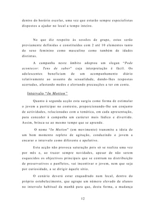 d e nt r o d o ho r á r io e s c o l a r , u m a ve z q u e e s t a r ã o s e m p r e e s p e c i a l i s t a s
d i s p o s t o s a a j u d a r no lo c a l a t e m p o i nt e ir o .



             No      que    d iz    r e s p e it o     às    sessões        de     grupo,       estas    serão
p r e v i a m e nt e d e f i n i d a s e c o n s t it u í d a s c o m 2 a t é 1 0 e l e m e nt o s t a nt o
do      s e xo       fe min ino      c o mo        ma s c u l i n o      c o mo   t a mbé m      de     ida de s
d i s t i nt a s .

             A       ca mp a nha        ne s t e     â m b it o        adoptou     um      s lo g a n   “Pode
acontecer:               Tens      de     saber”          c u ja       int erpret aç ão     é     fá c il.   Os
a d o l e s c e nt e s     be n e f i c i a m        de       um          a c o mp a n h a m e nt o     d iá r io
r e l a t i v a m e nt e a o a s s u nt o d a s e xu a l i d a d e , d a n d o - l h e s r e s p o s t a s
a c e r t a d a s , a f a s t a nd o m e d o s e a l e r t a nd o p r e c a u ç õ e s a t e r e m c o nt a .

      I n t e r v a l o “ In M o t i o n ”

             Q u a nt o à s e g u nd a a c ç ã o e s t a s u r g i u c o mo fo r m a d e e s t i m u l a r
o jo ve m a p a r t ic i p a r no c o nt e xt o , p r o p o r c io n a nd o - l h e u m c o n j u nt o
d e a c t i v i d a d e s , r e l a c io n a d a s c o m a t e m á t i c a , e m c a d a a p r e s e nt a ç ã o ,
para co nced er à ca mp a nha u m c aráct er ma is lú d ico e d ivert ido .
A s s i m , br i n c a - s e a o m e s mo t e m p o q u e s e a p r e nd e .

               O no m e “I n M o t i o n ” ( e m mo v i m e nt o ) t r a ns m i t e a i d e i a d e
u m bo m m o m e nt o r e p l e t o d e a g it a ç ã o , c o nd u z i n d o o jo ve m a
e nc a r a r o i nt e r va lo c o mo d i f e r e nt e e a p e l a t i vo .

             E s t a a c ç ã o nã o p r o vo c a s a t u r a ç ã o p o i s s ó s e r e a l i z a u m a v e z
p o r mê s e , a o t r a z e r s e m p r e no v i d a d e s , a p e s a r d e n ã o s e r e m
e s q u e c i d o s o s o b j e c t i vo s p r i n c i p a i s q u e s e c e nt r a m n a d i s t r i b u i ç ã o
d e p r e s e r v a t i vo s e p a n f l e t o s , va i i n c e nt i v a r o jo ve m, n e m q u e s e j a
p o r c u r io s i d a d e , a s e d i r i g i r à q u e l e s ít i o .

             O c e n á r io d e v e r á e s t a r e n q u a d r a d o nu m lo c a l , d e nt r o d o
p r ó p r io e s t a b e l e c i m e nt o , q u e a g r u p e u m nú m e r o e le v a d o d e a l u no s
no i nt e r va l o h a b it u a l d a m a n h ã p a r a q u e , d e s t a fo r m a , a m u d a nç a


                                                                  12
 
