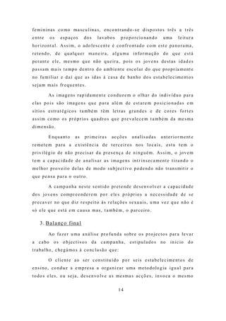 f e m i n i n a s c o mo m a s c u l i n a s , e nc o nt r a nd o - s e d i s p o s t o s t r ê s a t r ê s
e nt r e    os     espaços          dos        l a v a bo s    p r o p o r c io na n d o    u ma       l e it u r a
ho r i z o nt a l . A s s i m , o a d o le s c e nt e é c o n f r o nt a d o c o m e s t e p a no r a m a ,
r e t e nd o , d e q u a l q u e r m a n e i r a , a l g u m a i n fo r m a ç ã o d o q u e e s t á
p e r a nt e e l e , m e s mo q u e nã o q u e i r a , p o is o s jo v e n s d e s t a s i d a d e s
p a s s a m m a i s t e m p o d e nt r o d o a m b i e nt e e s c o l a r d o q u e p r o p r ia m e nt e
no fa m i l i a r e d a í q u e a s i d a s à c a s a d e ba n ho d o s e s t a b e l e c i m e nt o s
s e j a m m a i s f r e q u e nt e s .

           A s i m a g e n s r a p i d a m e nt e c o n d u z e m o o l h a r d o i nd i v í d u o p a r a
e l a s p o i s s ã o i m a g e n s q u e p a r a a l é m d e e s t a r e m p o s i c io n a d a s e m
s ít io s e s t r a t é g i c o s t a m b é m t ê m l e t r a s g r a n d e s e d e c o r e s fo r t e s
a s s i m c o mo o s p r ó p r io s q u a d r o s q u e p r e va l e c e m t a m b é m d a m e s m a
d ime nsão .

           E nq u a nt o      as     pr ime ira s       acções        a na l i s a d a s   a nt e r i o r m e nt e
r e m e t e m p a r a a e x i s t ê n c i a d e t e r c e i r o s no s lo c a i s , e s t a t e m o
p r i v i l é g io d e n ã o p r e c i s a r d a p r e s e nç a d e n i n g u é m . A s s i m , o jo v e m
t e m a c a p a c i d a d e d e a n a l i s a r a s i m a g e n s i n t r i n s e c a m e nt e t i r a n d o o
m e l ho r p r o ve it o d e l a s d e mo d o s u b j e c t i v o p o d e nd o nã o t r a n s m it ir o
que pensa par a o o ut ro .

           A c a m p a n h a ne s t e s e nt id o p r e t e nd e d e s e n vo l v e r a c a p a c i d a d e
d o s jo v e n s c o mp r e e n d e r e m p o r e le s p r ó p r io s a n e c e s s i d a d e d e s e
p r e c a v e r no q u e d i z r e s p e it o à s r e l a ç õ e s s e xu a i s , u m a v e z q u e n ã o é
s ó e l e q u e e s t á e m c a u s a m a s , t a m b é m , o p a r c e ir o .

     3 . Ba l a nç o fi n a l

           Ao f a z e r u m a a n á l i s e p r o f u nd a s o br e o s p r o j e c t o s p a r a l e v a r
a c a bo       o s o b j e c t i vo s     da     ca mp a nha ,       est ipu la do s       no    i n i c io   do
t r a ba l ho , c he g á mo s à c o nc l u s ã o q u e :

           O c l i e nt e a o s e r c o n s t it u í d o p o r s e i s e s t a b e l e c i m e nt o s d e
e ns i no , c o nd u z a e m p r e s a a o r g a n i z a r u m a m e t o d o lo g i a i g u a l p a r a
t o d o s e l e s , o u s e j a , d e s e n vo l v e a s m e s m a s a c ç õ e s , i n vo c a o m e s m o


                                                              14
 