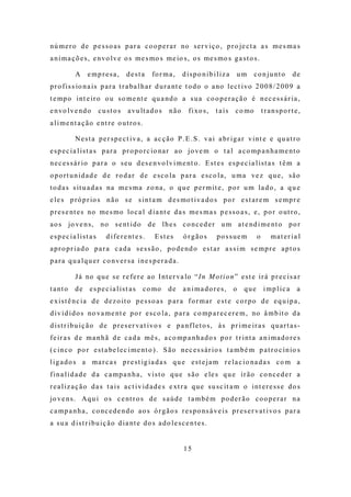 nú m e r o d e p e s s o a s p a r a c o o p e r a r no s e r v i ç o , p r o je c t a a s m e s m a s
a n i m a ç õ e s , e n vo l v e o s m e s mo s m e io s , o s me s mo s g a s t o s .

           A     e mp re sa,        desta        fo r m a ,   d ispo nib iliz a        um       c o n j u nt o   de
p r o f i s s io n a i s p a r a t r a ba l h a r d u r a nt e t o d o o a no l e c t i vo 2 0 0 8 / 2 0 0 9 a
t e mp o i nt e i r o o u s o m e nt e q u a nd o a s u a c o o p e r a ç ã o é n e c e s s á r i a ,
e n v o l v e nd o    custos         a v u lt a d o s   não      f i xo s ,   t a is   c o mo        transporte,
a l i m e nt a ç ã o e nt r e o u t r o s .

           N e s t a p e r s p e c t i v a , a a c ç ã o P . E . S . v a i a br i g a r v i nt e e q u a t r o
e s p e c i a l i s t a s p a r a p r o p o r c io na r a o j o ve m o t a l a c o mp a n h a m e nt o
n e c e s s á r i o p a r a o s e u d e s e n vo l v i m e nt o . E s t e s e s p e c i a l i s t a s t ê m a
o p o r t u n i d a d e d e r o d a r d e e s c o l a p a r a e s c o l a , u m a ve z q u e , s ã o
t o d a s s it u a d a s na m e s m a z o na , o q u e p e r m it e , p o r u m l a d o , a q u e
e l e s p r ó p r io s n ã o s e s i n t a m d e s mo t i v a d o s p o r e s t a r e m s e m p r e
p r e s e nt e s no me s m o lo c a l d i a nt e d a s m e s m a s p e s s o a s , e , p o r o ut r o ,
a o s jo ve n s , no s e nt i d o d e l h e s c o n c e d e r u m a t e nd i m e nt o p o r
esp ec ia list a s        d i f e r e nt e s .    Estes       órgãos          possuem            o     mat er ia l
a p r o p r i a d o p a r a c a d a s e s s ã o , p o d e nd o e s t a r a s s i m s e m p r e a p t o s
para qu a lqu er co nver sa ine spera da.

           J á no q u e s e r e f e r e a o I nt e r va lo “I n M o t i o n ” e s t e i r á p r e c i s a r
t a nt o   de espe c ia list as              c o mo     de    a n ima do res,          o   que       imp lic a    a
e x i s t ê n c i a d e d e z o it o p e s s o a s p a r a f o r m a r e s t e c o r p o d e e q u i p a ,
d i v i d i d o s no va m e nt e p o r e s c o l a , p a r a c o mp a r e c e r e m , no â m b it o d a
d i s t r i b u i ç ã o d e p r e s e r va t i vo s e p a n f l e t o s , à s p r i m e i r a s q u a r t a s -
f e i r a s d e m a n h ã d e c a d a m ê s , a c o mp a n h a d o s p o r t r i nt a a n i m a d o r e s
( c i n c o p o r e s t a be l e c i m e nt o ) . S ã o ne c e s s á r i o s t a m b é m p a t r o c í n io s
l i g a d o s a m a r c a s p r e s t ig i a d a s q u e e s t e j a m r e l a c i o na d a s c o m a
f i n a l i d a d e d a c a m p a n h a , v i s t o q u e s ã o e le s q u e i r ã o c o n c e d e r a
r e a l i z a ç ã o d a s t a i s a c t i v i d a d e s e xt r a q u e s u s c it a m o i nt e r e s s e d o s
jo v e n s . Aq u i o s c e nt r o s d e s a ú d e t a m b é m p o d e r ã o c o o p e r a r n a
c a m p a n h a , c o nc e d e n d o a o s ó r g ã o s r e s p o ns á v e i s p r e s e r va t i vo s p a r a
a s u a d i s t r i b u i ç ã o d i a nt e d o s a d o l e s c e n t e s .


                                                               15
 