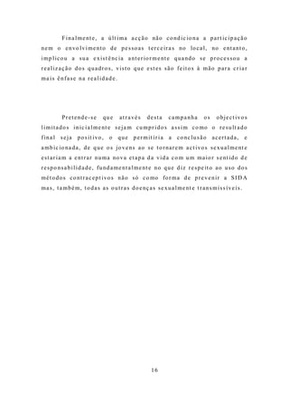 F i n a l m e nt e , a ú l t i m a a c ç ã o nã o c o nd i c io n a a p a r t i c i p a ç ã o
n e m o e n vo l v i m e nt o d e p e s s o a s t e r c e ir a s no lo c a l , no e nt a nt o ,
i m p l i c o u a s u a e x i s t ê nc i a a nt e r io r m e nt e q u a nd o s e p r o c e s s o u a
r e a l i z a ç ã o d o s q u a d r o s , v i s t o q u e e s t e s s ã o f e it o s à m ã o p a r a c r i a r
ma is ê nfa se na rea lid ad e.




           P r e t e nd e - s e   que      a t r a vé s   desta       campanha           os     o b j e c t i vo s
l i m i t a d o s i n i c i a l m e nt e s e j a m c u m p r i d o s a s s i m c o mo o r e s u lt a d o
f i n a l s e j a p o s it i vo , o q u e p e r m it i r i a a c o nc l u s ã o a c e r t a d a ,                 e
a m b i c io na d a , d e q u e o s jo v e ns a o s e t o r na r e m a c t i vo s s e x u a l m e nt e
e s t a r i a m a e nt r a r nu m a no v a e t a p a d a v i d a c o m u m m a i o r s e nt id o d e
r e s p o ns a b i l i d a d e , f u nd a m e nt a l m e nt e n o q u e d i z r e s p e it o a o u s o d o s
m é t o d o s c o nt r a c e p t i vo s n ã o s ó c o mo fo r m a d e p r e v e n i r a S I D A
m a s , t a m b é m , t o d a s a s o u t r a s d o e nç a s s e x u a l m e nt e t r a n s m i s s í v e i s .




                                                            16
 