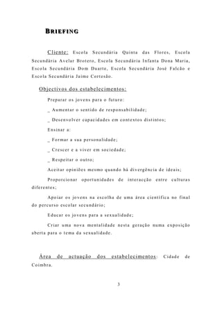 BRIEFING
          BRIEFING


            C l ie n t e : E s c o l a S e c u n d á r i a Q u i nt a d a s F l o r e s , E s c o l a
S e c u n d á r i a A v e l a r B r o t e r o , E s c o la S e c u n d á r i a I n f a nt a D o na M a r i a ,
E s c o l a S e c u nd á r i a D o m D u a r t e , E s c o l a S e c u nd á r i a J o s é F a l c ã o e
E s c o l a S e c u nd á r i a J a i m e C o r t e s ã o .

      O b j e c t i v o s d o s e s t a b e le c i me n t o s :

            P r e p a r a r o s jo v e n s p a r a o fu t u r o :

            _ A u m e nt a r o s e nt i d o d e r e s p o ns a b i l i d a d e ;

            _ D e s e n vo l v e r c a p a c i d a d e s e m c o nt e xt o s d i s t i nt o s ;

            Ensinar a:

            _ Fo r mar a sua per so na lid ad e ;

            _ Cre sc er e a viver e m so c ie dad e ;

            _ R e s p e it a r o o ut r o ;

            A c e i t a r o p i n iõ e s m e s mo q u a n d o há d i v e r g ê n c i a d e i d e a i s ;

            P r o p o r c io na r   o po rt unida de s       de     i nt e r a c ç ã o   e nt r e   c u lt u r a s
d i f e r e nt e s ;

            A p o ia r o s jo v e n s n a e s c o l h a d e u m a á r e a c i e nt í f i c a no f i n a l
d o p e r c u r s o e s c o la r s e c u nd á r io ;

            E d u c a r o s jo v e n s p a r a a s e x u a l i d a d e ;

            C r i a r u m a no v a m e nt a l i d a d e n e s t a g e r a ç ã o nu m a e xp o s i ç ã o
a be r t a p a r a o t e ma d a s e xu a l i d a d e .




      Á re a           de   a c t ua ç ã o     dos       e s t a b e l e c i me n t o s :     C id ad e       de
Co imbr a.



                                                             3
 