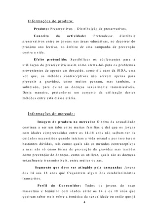 I n fo r ma ç õ e s d o p ro d ut o :

            P ro d u t o : P r e s e r va t i vo s – D i s t r i b u i ç ã o d e p r e s e r v a t i vo s .

            Conceito                  da           actividade:                 P r e t e nd e - s e        d ist r ibu ir
p r e s e r va t i vo s e nt r e o s jo ve n s n a s á r e a s e d u c a t i v a s , no d e c o r r e r d o
p r ó x i mo a no l e c t i vo , no â m b i t o d e u m a c a m p a n h a d e p r e v e nç ã o
c o nt r a a s i d a .

            Efeito            pretendido:             Se nsib iliz a r        os     a d o le s c e nt e s    para     a
u t i l i z a ç ã o d o p r e s e r v a t i vo a s s i m c o mo a l e r t a - lo s p a r a o s p r o b l e m a s
p r o ve n i e nt e s d e a p e na s u m d e s c u i d o , c o mo é o c a s o d a S I D A, u m a
vez      que,           os     mét o do s       c o nt r a c e p t i vo s    nã o    s e r ve m       apenas       para
p r e ve n i r       a       gra vid e z,       c o mo      mu i t o s      p e ns a m ,     ma s        t a mbé m,    e
s o br e t u d o ,       para      e v it a r    as      d o e nç a s    s e x u a l m e nt e    t ransmiss íve is.
Desta         ma ne ir a,         p r e t e nd e - s e     um      a u m e nt o     da      ut iliz a ção         destes
m é t o d o s e nt r e e s t a c l a s s e e t á r i a .



      I n fo r ma ç õ e s d o me rc a d o :
                 I m a g e m d o p ro d u t o n o m e r c a d o : O t e ma d a s e x u a l i d a d e
c o nt i n u a a s e r u m t a bu e nt r e m u it a s f a m í l i a s e d a í q u e o s jo ve n s
c o m i d a d e s c o mp r e e n d i d a s e nt r e o s 1 4 - 1 8 a no s nã o s a i b a m t e r o s
c u i d a d o s n e c e s s á r i o s q u a nd o i n i c i a m a v i d a s e xu a l e p o r i s s o t e r e m
b a s t a nt e s d ú v i d a s , t a i s c o mo : q u a i s s ã o o s m é t o d o s c o nt r a c e p t i vo s
a u s a r n ã o s ó c o mo fo r m a d e p r e v e nç ã o d a g r a v i d e z m a s t a m b é m
c o mo p r e ve n ç ã o d e d o e n ç a s , c o mo o s u t i l i z a r , q u a i s s ã o a s d o e n ç a s
s e x u a l m e nt e t r a n s m i s s í v e i s , e nt r e m u it a s o u t r a s .

              Segmento que d eve se r atingido p e la ca mpanha: Jo ve ns
d o s 1 4 a o s 1 8 a no s q u e f r e q u e nt e m a l g u m d o s e s t a be l e c i m e nt o s
t r a ns c r it o s .

                 Perfi l         do      Con su mido r:                 Todos       os      jo v e n s       do    s e xo
m a s c u l i n o e f e m i n i no c o m i d a d e s e n t r e o s 1 4 e o s 1 8 a no s q u e
q u e i r a m s a b e r m a i s s o br e a t e má t i c a d a s e x u a l i d a d e o u e nt ã o q u e j á
                                                                    4
 