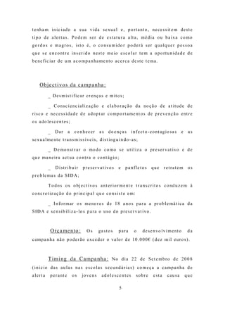 t e n h a m i n i c i a d o a s u a v i d a s e x u a l e , p o r t a nt o , ne c e s s it e m d e s t e
t i p o d e a l e r t a s . P o d e m s e r d e e s t a t u r a a lt a , m é d i a o u b a i x a c o mo
g o r d o s e m a g r o s , i s t o é , o c o ns u m i d o r p o d e r á s e r q u a l q u e r p e s s o a
q u e s e e n c o nt r e i n s e r i d o ne s t e m e io e s c o l a r t e m a o p o r t u n i d a d e d e
b e ne f i c i a r d e u m a c o m p a n ha m e nt o a c e r c a d e s t e t e ma .




     O b j e c t i v o s d a c a mp a n h a :

            _ D e s m i s t i f i c a r c r e n ç a s e m it o s ;

            _ C o n s c i e n c i a l i z a ç ã o e e l a bo r a ç ã o d a no ç ã o d e a t it u d e d e
r i s c o e n e c e s s i d a d e d e a d o p t a r c o m p o r t a me nt o s d e p r e v e nç ã o e nt r e
o s a d o le s c e nt e s ;

            _    Dar         a   co nhecer          as     d o e nç a s     i n f e c t o - co nt a g io s a s   e    as
s e x u a l m e nt e t r a n s m i s s í v e i s , d i s t i n g u i n d o - a s ;

            _ D e mo n s t r a r o mo d o c o mo s e u t i l i z a o p r e s e r v a t i vo e d e
q u e m a n e i r a a c t u a c o nt r a o co nt á g io ;

            _    D ist r ibu ir        p r e s e r v a t i vo s    e    pa nfle to s       que      retratem          os
pro ble ma s d a SID A;

            T o d o s o s o b j e c t i vo s a nt e r io r m e nt e t r a ns c r it o s c o nd u z e m à
c o nc r e t iz a ç ã o d o p r i n c i p a l q u e c o n s i s t e e m :

            _ I n fo r m a r o s m e no r e s d e 1 8 a no s p a r a a p r o b l e m á t i c a d a
S I D A e s e n s i b i l i z a - l o s p a r a o u s o d o pr e s e r v a t i vo .



              O rç a me n t o :           Os       gastos          para        o     d e s e n vo l v i m e nt o      da
c a m p a n h a nã o p o d e r ã o e x c e d e r o va lo r d e 1 0 . 0 0 0 € ( d e z m i l e u r o s ) .



            T i mi n g d a C a mp a n h a : N o d i a 2 2 d e S e t e m b r o d e 2 0 0 8
( i n i c io d a s a u l a s na s e s c o l a s s e c u n d á r ia s ) c o m e ç a a c a m p a n h a d e
a lert a      p e r a nt e       os   jo v e n s      ado le sce n t es         s o br e    esta      causa          que

                                                                   5
 