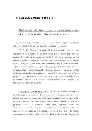 C A M PA N H A P U B L I C I T Á R I A :
     C A M PA N H A P U B L I C I T Á R I A :



     1 . A l i n h a me n t o        de       i d e ia s     p a ra      a     c o n c re t iz a ç ã o       dos
          o b j e c t i v o s d e fi n i d o s – a l g u n s c o nc e it o s c h a ve


     A c a m p a n h a p u b l i c i t á r i a ir á a br a ng e r v á r i a s a c ç õ e s e m lo c a i s
d i s t i nt o s , d e nt r o d o me s mo e s t a be l e c i m e nt o , t a i s c o mo :

           P. E. S. (P l a n o E d uc a t i v o Se x u a l ) : C o ns i s t e e m t r a ns p o r
a l g u m a s d a s c a r a c t e r í s t i c a s d o t r a d i c io n a l p l a n e a m e nt o fa m i l i a r d o s
c e nt r o s d e s a ú d e p a r a a s e s c o l a s . D e s t a fo r m a , o s jo v e n s t ê m a o s e u
d i s p o r o e s c l a r e c i m e nt o d e d ú v i d a s s o br e o s p r o b l e m a s q u e a d v é m
d a s e xu a l i d a d e , a s s i m c o mo u m a c o m p a n h a m e nt o d e nt r o d a á r e a .
A q u i e x i s t e u m c o r p o d e e q u i p a d i r i g i d a p o r p r o f i s s i o na i s , nã o s ó
d e s a ú d e m a s t a m b é m e s p e c i a l i z a d o s n o r a mo d a p s i c o lo g i a . D e t a l
mo d o q u e a s a c ç õ e s d e p r e v e nç ã o e s e n s i b i l i z a ç ã o c o me ç a m a f a z e r
p a r t e i nt e g r a l d o s i s t e m a d e e n s i no , o q u e l e v a a u m a mo d i f i c a ç ã o
n a m e nt a l i d a d e d o s a d o l e s c e nt e s n a p e r s p e c t i v a e na r e l a ç ã o q u e
t ê m c o m e s t e t ip o d e m a t é r i a .



           I n t e r v a l o “ I n M o t i o n ” : R e l a c io n a - s e c o m u m a i nt e r r u p ç ã o
d e a u l a p a r a a a u l a q u e t e nd e a p r o mo v e r o i nt e r e s s e p o r p a r t e d o s
jo v e n s o c o r r e nd o a p e na s n a s p r i m e i r a s q u a r t a s - f e ir a s d e c a d a m ê s ,
d e t o do o a no l e c t i vo , c o m o o b j e c t i vo d e n ã o s e t o r na r r e p e t it i vo e
p o r t a nt o    captar         a     a t e nç ã o .      Para       isso ,     t a mbé m,         irão       ser
d e s e n vo l v i d a s no va s a c t i v i d a d e s d e m ê s p a r a m ê s , p a t r o c i n a d a s p o r
m a r c a s r e l a c io n a d a s c o m a t e m á t i c a , c o m a f i n a l i d a d e d e s e r e m
a p r e s e nt a d a s no “ i nt e r v a lo e s p e c i a l ” . E s t a a c ç ã o t e m p o r f i n a l i d a d e

                                                               8
 
