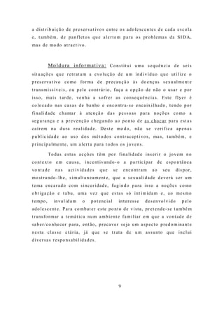 a d i s t r i b u i ç ã o d e p r e s e r va t i vo s e nt r e o s a d o l e s c e nt e s d e c a d a e s c o l a
e, t a mbé m, de pa nflet o s qu e a le rt e m para o s pro ble ma s da SI D A,
m a s d e mo d o a t r a c t i vo .



             M o ld u r a i n fo r ma t i v a : C o ns t it u i u m a s e q u ê n c i a d e s e i s
s it u a ç õ e s q u e r e t r a t a m a e vo l u ç ã o d e u m i n d i v í d u o q u e u t i l i z e o
p r e s e r va t i vo c o mo fo r m a d e p r e c a u ç ã o à s d o e n ç a s s e xu a l m e nt e
t r a ns m i s s í v e i s , o u p e lo c o nt r á r io , f a ç a a o p ç ã o d e n ã o o u s a r e p o r
i s s o , m a i s t a r d e , ve n h a a s o fr e r a s c o n s e q u ê n c i a s . E s t e f l ye r é
c o lo c a d o na s c a s a s d e ba n ho e e nc o nt r a - s e e n c a i x i l h a d o , t e nd o p o r
f i n a l i d a d e c h a m a r à a t e nç ã o d a s p e s s o a s p a r a no ç õ e s c o mo a
s e g u r a n ç a e a p r e v e n ç ã o c he g a nd o a o p o nt o d e a s c ho c a r p a r a e s t a s
c a í r e m n a d u r a r e a l i d a d e . D e s t e mo d o , nã o s e v e r i f i c a a p e n a s
p u b l i c i d a d e a o u s o d o s m é t o d o s c o n t r a c e p t i vo s , m a s , t a m b é m , e
p r i n c i p a l m e nt e , u m a l e r t a p a r a t o d o s o s jo v e ns .

             T o d a s e s t a s a c ç õ e s t ê m p o r f i n a l i d a d e i n s e r i r o jo ve m n o
c o nt e xt o e m c a u s a ,          i n c e nt i v a n d o - o a p a r t i c i p a r        d e e s p o nt â ne a
vo nt a d e      nas     act iv id ade s         que          se       e nc o nt r a m    ao      seu         d ispo r,
mo s t r a nd o - l h e , s i m u lt a n e a m e nt e , q u e a s e x u a l i d a d e d e v e r á s e r u m
t e ma e nc a r a d o c o m s i n c e r i d a d e , f u g i n d o p a r a i s s o a no ç õ e s c o mo
o br i g a ç ã o e t a bu , u m a v e z q u e e s t a s s ó i nt i m i d a m e , a o m e s m o
t e mp o ,      inva lid a m       o       p o t e nc i a l        in t eresse       d e s e n vo l v i d o      p e lo
a d o l e s c e nt e . P a r a c o m b a t e r e s t e p o nt o d e v i s t a , p r e t e n d e - s e t a m b é m
t r a ns f o r m a r a t e m á t i c a n u m a m b i e nt e f a m i l i a r e m q u e a vo nt a d e d e
s a b e r / c o n he c e r p a r a , e nt ã o , p r e c a ve r s e j a u m a s p e c t o p r e d o m i n a nt e
n e s t a c l a s s e e t á r i a , j á q u e s e t r a t a d e u m a s s u nt o q u e i n c l u i
d iver sa s re spo nsa b ilid ade s.




                                                                   9
 
