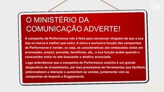 O MINISTÉRIO DA
COMUNICAÇÃO ADVERTE!
A campanha de Performance não é feita para convencer ninguém de que a sua
loja ou marca é melhor que outra. A única e exclusiva função das campanhas
de Performance é vender, ou seja, as características são embasadas todas em
promoções, preços, parcelas, benefícios, etc., e sua função acaba quando o
consumidor entra no site buscando o atrativo anunciado.
Logo entendemos que a campanha de Performance sozinha é um grande
desperdício de investimento, por isso precisamos ter ferramentas que facilitem,
potencializem a retenção e aumentem as vendas, juntamente com as
campanhas de Impacto e Engajamento.
 