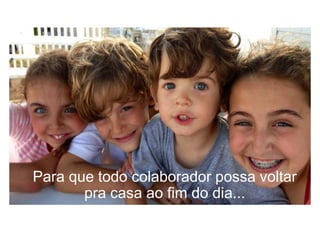 Para que todo colaborador possa voltar
pra casa ao fim do dia...