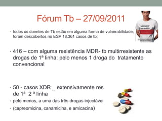 Fórum Tb – 27/09/2011
• todos os doentes de Tb estão em alguma forma de vulnerabilidade; em 2010
 foram descobertos no ESP 18.361 casos de tb;


• 416 – com alguma resistência MDR- tb multirresistente as
 drogas de 1ª linha: pelo menos 1 droga do tratamento
 convencional



• 50 - casos XDR _ extensivamente resistente as drogas
 de 1ª 2 ª linha
• pelo menos, a uma das três drogas injectáveis de segunda-linha
• (capreomicina, canamicina, e amicacina)
 