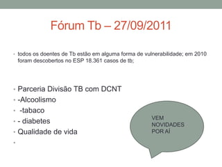 Fórum Tb – 27/09/2011

• todos os doentes de Tb estão em alguma forma de vulnerabilidade; em 2010
    foram descobertos no ESP 18.361 casos de tb;




• Parceria Divisão TB com DCNT
• -Alcoolismo
• -tabaco
                                                    VEM
• - diabetes                                        NOVIDADES
• Qualidade de vida                                 POR AÍ

•
 
