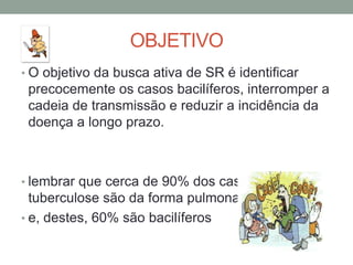 OBJETIVO
• O objetivo da busca ativa de SR é identificar
 precocemente os casos bacilíferos, interromper a
 cadeia de transmissão e reduzir a incidência da
 doença a longo prazo.



• lembrar que cerca de 90% dos casos de
  tuberculose são da forma pulmonar
• e, destes, 60% são bacilíferos
 