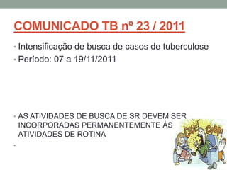 COMUNICADO TB nº 23 / 2011
• Intensificação de busca de casos de tuberculose
• Período: 07 a 19/11/2011




• AS ATIVIDADES DE BUSCA DE SR DEVEM SER
    INCORPORADAS PERMANENTEMENTE ÀS
    ATIVIDADES DE ROTINA
•
 