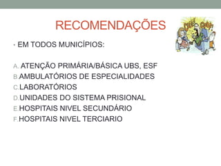 RECOMENDAÇÕES
• EM TODOS MUNICÍPIOS:


A. ATENÇÃO PRIMÁRIA/BÁSICA UBS, ESF
B.AMBULATÓRIOS DE ESPECIALIDADES
C.LABORATÓRIOS
D.UNIDADES DO SISTEMA PRISIONAL
E.HOSPITAIS NIVEL SECUNDÁRIO
F.HOSPITAIS NIVEL TERCIARIO
 