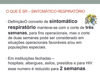 O QUE É SR – SINTOMÁTICO RESPIRATÓRIO

• DefiniçãoO conceito de   sintomático
 respiratório manteve-se com o corte de três
 semanas, para fins operacionais, mas o corte
 de duas semanas pode ser considerado em
 situações operacionais favoráveis e/ou em
 populações especiais.

• Em instituições fechadas –
 hospitais, albergues, asilos, presídios e para HIV
 esse numero é reduzido para 2 semanas.
 
