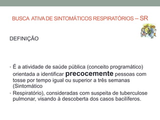BUSCA ATIVA DE SINTOMÁTICOS RESPIRATÓRIOS – SR


DEFINIÇÃO




• É a atividade de saúde pública (conceito programático)
  orientada a identificar precocemente pessoas com
  tosse por tempo igual ou superior a três semanas
  (Sintomático
• Respiratório), consideradas com suspeita de tuberculose
  pulmonar, visando à descoberta dos casos bacilíferos.
 