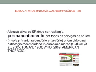 BUSCA ATIVA DE SINTOMÁTICOS RESPIRATÓRIOS – SR




• A busca ativa do SR deve ser realizada
 permanentemente por todos os serviços de saúde
• (níveis primário, secundário e terciário) e tem sido uma
 estratégia recomendada internacionalmente (GOLUB et
 al., 2005; TOMAN, 1980; WHO, 2009; AMERICAN
 THORACIC
 