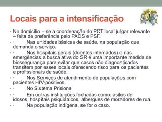 Locais para a intensificação
• No domicílio – se a coordenação do PCT local julgar relevante
    – feita de preferência pelo PACS e PSF.
•   ·      Nas unidades básicas de saúde, na população que
    demanda o serviço.
•   ·      Nos hospitais gerais (doentes internados) e nas
    emergências a busca ativa do SR é uma importante medida de
    biossegurança para evitar que casos não diagnosticados
    transitem por esses locais oferecendo risco para os pacientes
    e profissionais de saúde.
•   ·      Nos Serviços de atendimento de populações com
    pacientes HIV-positivos.
•   ·      No Sistema Prisional
•   ·      Em outras instituições fechadas como: asilos de
    idosos, hospitais psiquiátricos, albergues de moradores de rua.
•   ·      Na população indígena, se for o caso.
 