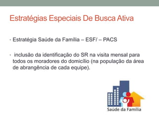 Estratégias Especiais De Busca Ativa

• Estratégia Saúde da Família – ESF/ – PACS


• inclusão da identificação do SR na visita mensal para
 todos os moradores do domicílio (na população da área
 de abrangência de cada equipe).
 