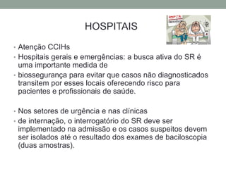 HOSPITAIS
• Atenção CCIHs
• Hospitais gerais e emergências: a busca ativa do SR é
  uma importante medida de
• biossegurança para evitar que casos não diagnosticados
  transitem por esses locais oferecendo risco para
  pacientes e profissionais de saúde.

• Nos setores de urgência e nas clínicas
• de internação, o interrogatório do SR deve ser
 implementado na admissão e os casos suspeitos devem
 ser isolados até o resultado dos exames de baciloscopia
 (duas amostras).
 