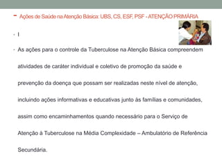 - Ações de Saúde na Atenção Básica: UBS, CS, ESF, PSF - ATENÇÃO PRIMÁRIA
• I


• As ações para o controle da Tuberculose na Atenção Básica compreendem


  atividades de caráter individual e coletivo de promoção da saúde e


  prevenção da doença que possam ser realizadas neste nível de atenção,


  incluindo ações informativas e educativas junto às famílias e comunidades,

  assim como encaminhamentos quando necessário para o Serviço de


  Atenção à Tuberculose na Média Complexidade – Ambulatório de Referência

  Secundária.
 