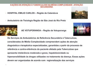 II AÇÕES DE ATENÇÃO À TUBERCULOSE NA MÉDIA COMPLEXIDADE - ATENÇÃO
                                  SECUNDÁRIA

• HOSPITAL EMILIO CARLOS – Região de Catanduva



• Ambulatório de Tisiologia Região de São José do Rio Preto




•                 AE VOTUPORANGA – Região de Votuporanga
•

    Os Serviços de Ambulatórios de Referência Secundária à Tuberculose,
    considerados de Média Complexidade compreendem ações de atenção
    diagnóstica e terapêutica especializadas, garantidas a partir do processo de
    referência e contra-referência do paciente afetado pela Tuberculose que
    apresenta intolerância moderada e grave, hepatotoxicidade ou
    hipersensibilidade às drogas utilizadas no tratamento da doença. Essas ações
    devem ser organizadas de acordo com regionalização dos serviços

•
 