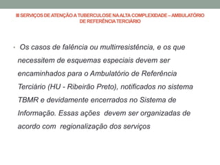 III SERVIÇOS DE ATENÇÃO A TUBERCULOSE NA ALTA COMPLEXIDADE – AMBULATÓRIO
                           DE REFERÊNCIA TERCIÁRIO




• Os casos de falência ou multirresistência, e os que

 necessitem de esquemas especiais devem ser
 encaminhados para o Ambulatório de Referência
 Terciário (HU - Ribeirão Preto), notificados no sistema
 TBMR e devidamente encerrados no Sistema de
 Informação. Essas ações devem ser organizadas de
 acordo com regionalização dos serviços
 