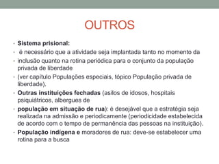 OUTROS
• Sistema prisional:
• é necessário que a atividade seja implantada tanto no momento da
• inclusão quanto na rotina periódica para o conjunto da população
    privada de liberdade
•   (ver capítulo Populações especiais, tópico População privada de
    liberdade).
•   Outras instituições fechadas (asilos de idosos, hospitais
    psiquiátricos, albergues de
•   população em situação de rua): é desejável que a estratégia seja
    realizada na admissão e periodicamente (periodicidade estabelecida
    de acordo com o tempo de permanência das pessoas na instituição).
•   População indígena e moradores de rua: deve-se estabelecer uma
    rotina para a busca
 