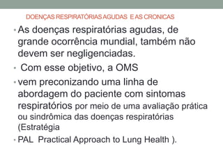DOENÇAS RESPIRATÓRIAS AGUDAS E AS CRONICAS

• As doenças respiratórias agudas, de
  grande ocorrência mundial, também não
  devem ser negligenciadas.
• Com esse objetivo, a OMS
• vem preconizando uma linha de
  abordagem do paciente com sintomas
  respiratórios por meio de uma avaliação prática
  ou sindrômica das doenças respiratórias
  (Estratégia
• PAL Practical Approach to Lung Health ).
 